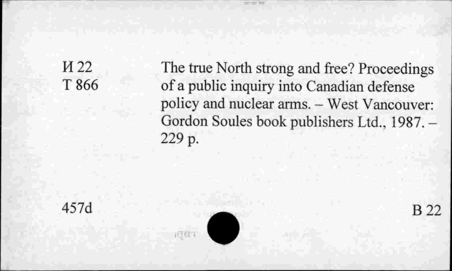 ﻿K22
T 866
The true North strong and free? Proceedings of a public inquiry into Canadian defense policy and nuclear arms. - West Vancouver: Gordon Soules book publishers Ltd., 1987. -229 p.
457d
B22